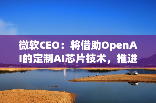 微软CEO：将借助OpenAI的定制AI芯片技术，推进自家芯片研发
