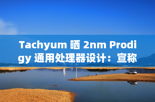 Tachyum 晒 2nm Prodigy 通用处理器设计：宣称推理性能达英伟达 Rubin 平台 20+ 倍