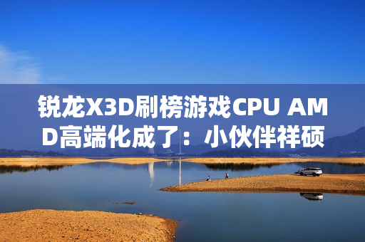 锐龙X3D刷榜游戏CPU AMD高端化成了：小伙伴祥硕业绩大涨