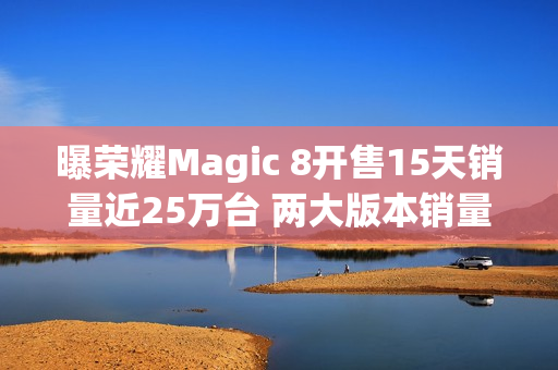 曝荣耀Magic 8开售15天销量近25万台 两大版本销量接近