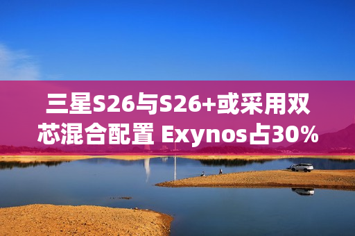 三星S26与S26+或采用双芯混合配置 Exynos占30%