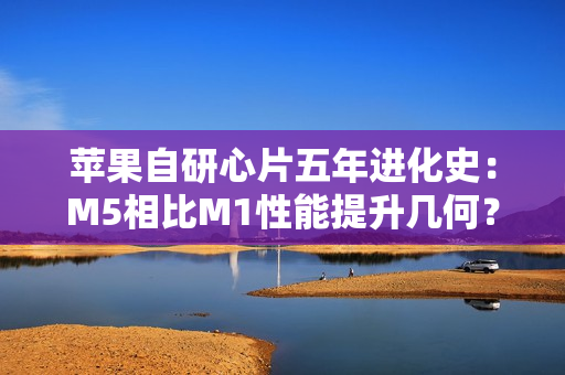 苹果自研心片五年进化史：M5相比M1性能提升几何？