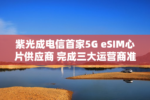 紫光成电信首家5G eSIM心片供应商 完成三大运营商准入