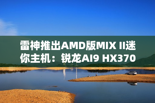 雷神推出AMD版MIX II迷你主机:锐龙AI9 HX370 / 7 H255首发3103元起 雷神推出AMD版MIX II迷你主机:锐龙AI9 HX370 / 7 H255首发3103元起