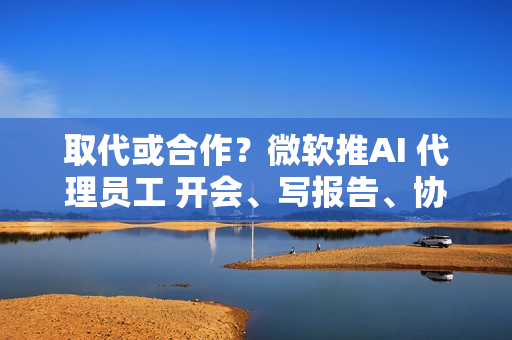 取代或合作？微软推AI 代理员工 开会、写报告、协作全包