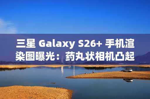 三星 Galaxy S26+ 手机渲染图曝光：药丸状相机凸起、Exynos 2600 / 骁龙 8 Elite Gen 5 双芯片