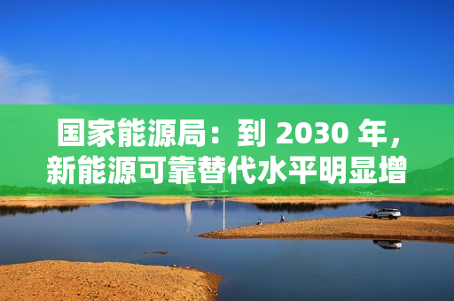 国家能源局：到 2030 年，新能源可靠替代水平明显增强