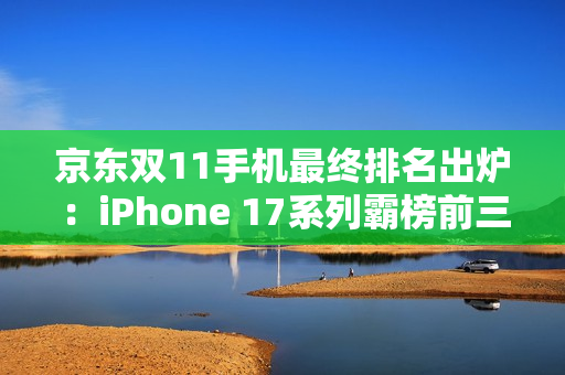 京东双11手机最终排名出炉:iPhone 17系列霸榜前三 京东双11手机最终排名出炉:iPhone 17系列霸榜前三