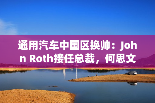 通用汽车中国区换帅：John Roth接任总裁，何思文转战全球出口业务