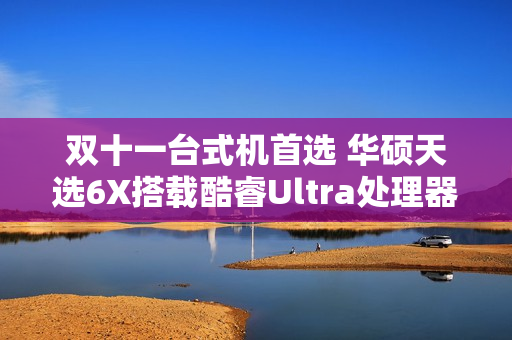 双十一台式机首选 华硕天选6X搭载酷睿Ultra处理器体验进阶