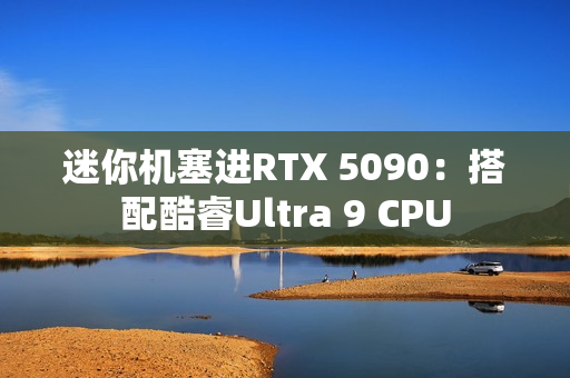 迷你机塞进RTX 5090:搭配酷睿Ultra 9 CPU 迷你机塞进RTX 5090:搭配酷睿Ultra 9 CPU