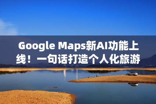 Google Maps新AI功能上线！一句话打造个人化旅游路线