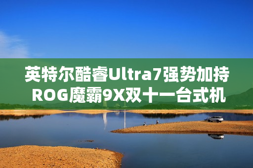 英特尔酷睿Ultra7强势加持 ROG魔霸9X双十一台式机战力优选