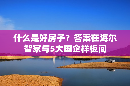 什么是好房子?答案在海尔智家与5大国企样板间 什么是好房子?答案在海尔智家与5大国企样板间