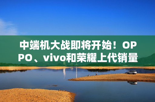 中端机大战即将开始！OPPO、vivo和荣耀上代销量对比