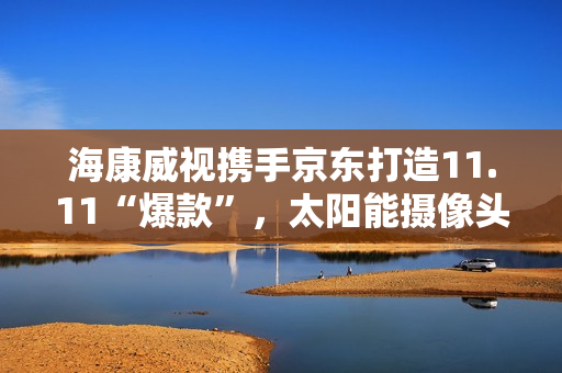 海康威视携手京东打造11.11“爆款”,太阳能摄像头持续热销 海康威视携手京东打造11.11“爆款”,太阳能摄像头持续热销