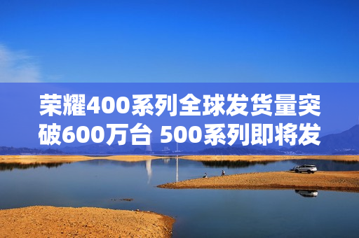 荣耀400系列全球发货量突破600万台 500系列即将发布