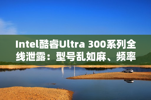 Intel酷睿Ultra 300系列全线泄露：型号乱如麻、频率下来了