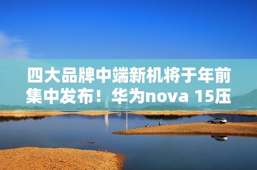 四大品牌中端新机将于年前集中发布！华为nova 15压轴