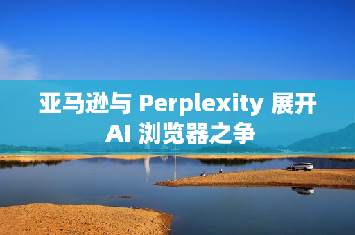 亚马逊与 Perplexity 展开 AI 浏览器之争