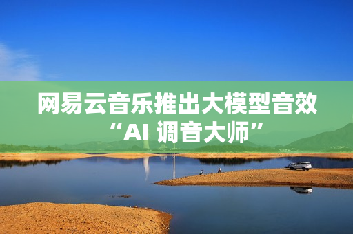 网易云音乐推出大模型音效“AI 调音大师”