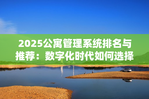 2025公寓管理系统排名与推荐：数字化时代如何选择最合适的公寓系统