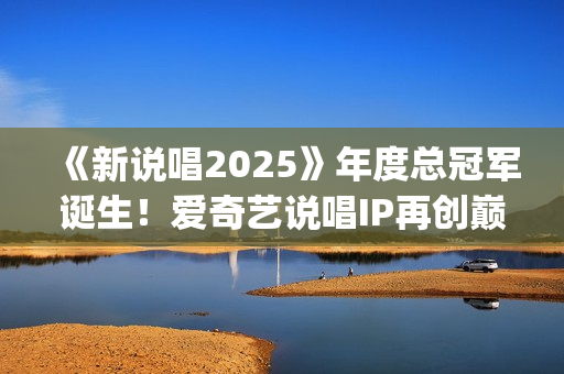 《新说唱2025》年度总冠军诞生！爱奇艺说唱IP再创巅峰辉煌(新说唱2025免费观看完整版)