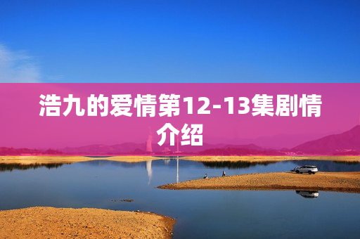 浩九的爱情第12-13集剧情介绍 浩九的爱情第12-13集剧情介绍