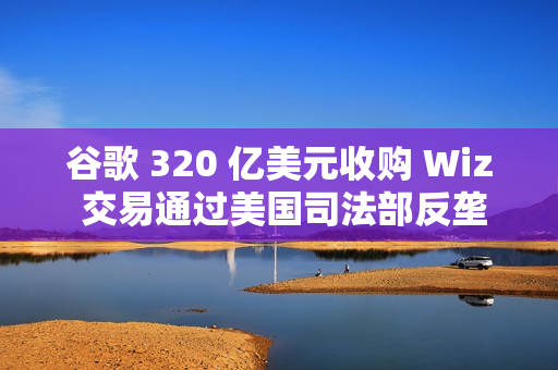 谷歌 320 亿美元收购 Wiz 交易通过美国司法部反垄断审查