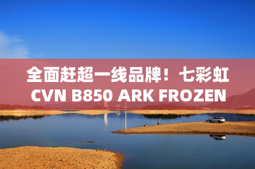全面赶超一线品牌！七彩虹CVN B850 ARK FROZEN v14方舟主板评测：一键降低12ns延迟