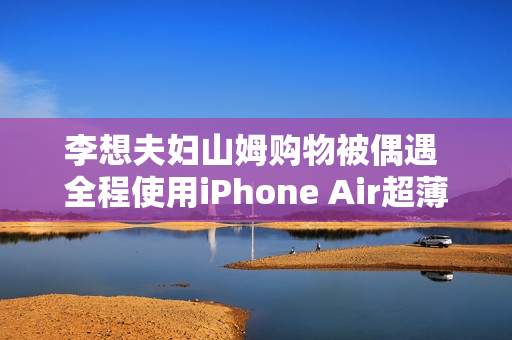 李想夫妇山姆购物被偶遇 全程使用iPhone Air超薄手机