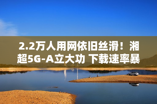2.2万人用网依旧丝滑！湘超5G-A立大功 下载速率暴涨2.6倍