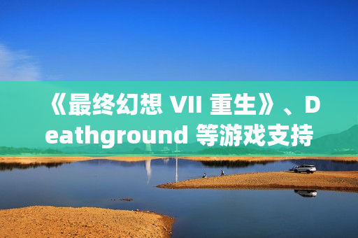 《最终幻想 VII 重生》、Deathground 等游戏支持DLSS 4