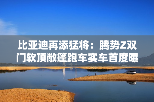 比亚迪再添猛将:腾势Z双门软顶敞篷跑车实车首度曝光 比亚迪再添猛将:腾势Z双门软顶敞篷跑车实车首度曝光