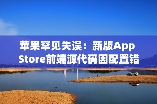 苹果罕见失误：新版App Store前端源代码因配置错误意外泄露