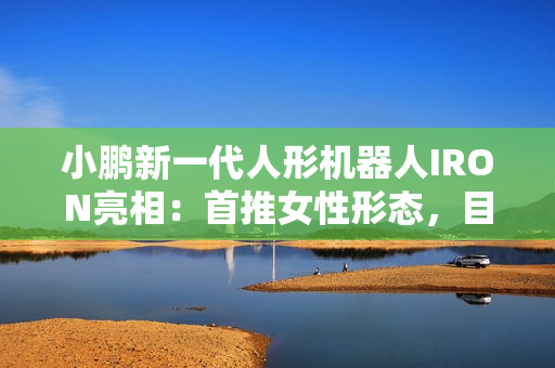 小鹏新一代人形机器人IRON亮相：首推女性形态，目标2026年规模量产