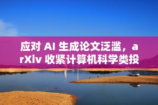 应对 AI 生成论文泛滥，arXiv 收紧计算机科学类投稿审核机制