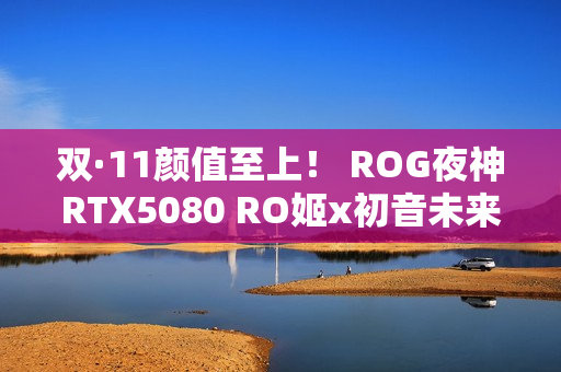 双·11颜值至上! ROG夜神RTX5080 RO姬x初音未来版显卡 双·11颜值至上! ROG夜神RTX5080 RO姬x初音未来版显卡