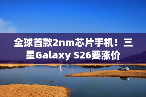 全球首款2nm芯片手机！三星Galaxy S26要涨价