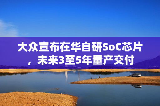 大众宣布在华自研SoC芯片，未来3至5年量产交付