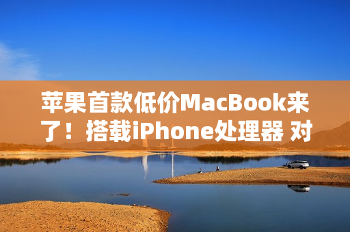 苹果首款低价MacBook来了！搭载iPhone处理器 对标入门Windows PC