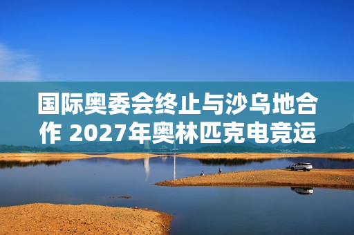 国际奥委会终止与沙乌地合作 2027年奥林匹克电竞运动会将易地举行
