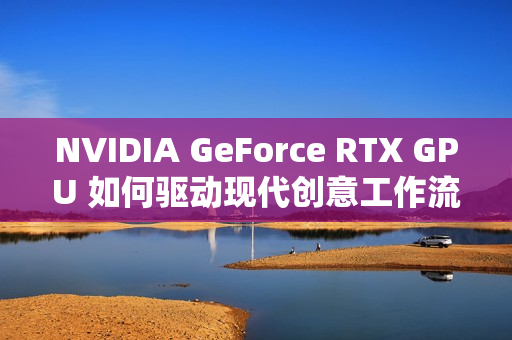 NVIDIA GeForce RTX GPU 如何驱动现代创意工作流