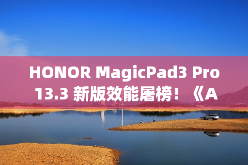 HONOR MagicPad3 Pro 13.3 新版效能屠榜！《Antutu》414 万分鹤立鸡群、一方法在港都能入手