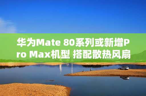 华为Mate 80系列或新增Pro Max机型 搭配散热风扇