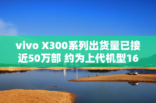 vivo X300系列出货量已接近50万部 约为上代机型160%