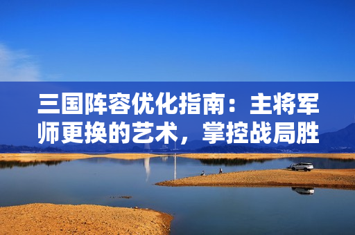 三国阵容优化指南：主将军师更换的艺术，掌控战局胜负手