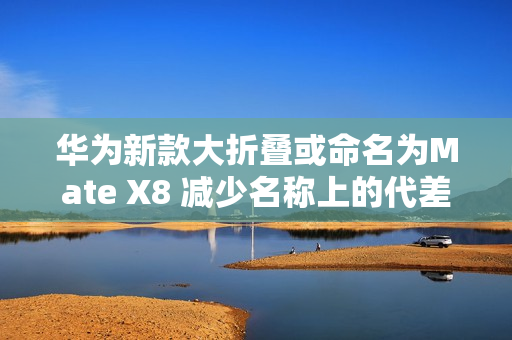 华为新款大折叠或命名为Mate X8 减少名称上的代差? 华为新款大折叠或命名为Mate X8 减少名称上的代差?