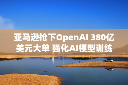 亚马逊抢下OpenAI 380亿美元大单 强化AI模型训练
