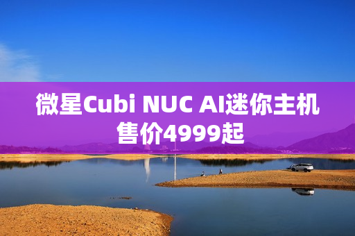 微星Cubi NUC AI迷你主机 售价4999起 微星Cubi NUC AI迷你主机 售价4999起